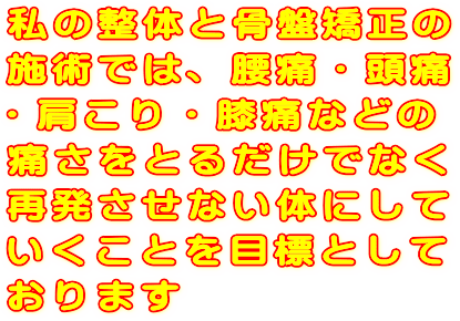 私の整体と骨盤矯正の施術では、腰痛・頭痛・肩こり・膝痛などの痛さをとるだけでなく、再発させない体にしていくことを目標としております。